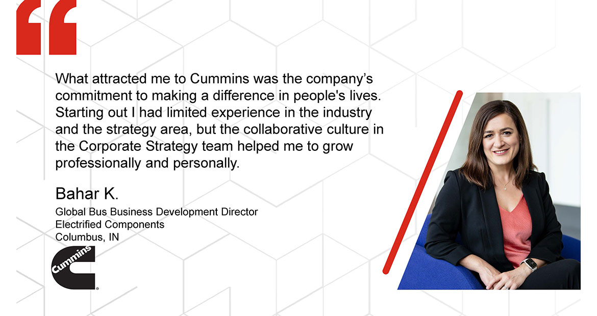 What attracted me to Cummins was the company's commitment to making a difference in people's lives. Starting out I had limited experience in the industry and the strategy area, but the collaborative culture in the Corporate Strategy team helped me to grow professionally and personally. Bahar K. Global Bus Business Development Director Electrified Components Columbus. IN