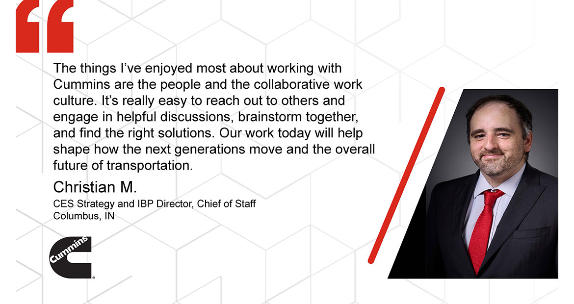 The things I've enjoyed most about working with Cummins are the people and the collaborative work culture. It's really easy to reach out to others and engage in helpful discussions, brainstorm together, and find the right solutions. Our work today will help shape how the next generations move and the overall future of transportation. Christian M CES Strategy and IBP Director, Chief of Staff Columbus, IN