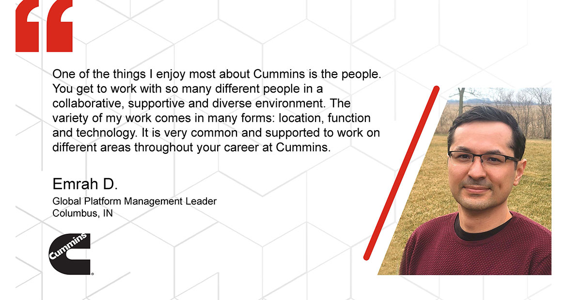 One of the things I enjoy most about Cummins is the people You get to work with so many different people in a collaborative, supportive and diverse environment. The variety of my work comes in many forms: location, function and technology. It is very common and supported to work on different areas throughout your career at Cummins. Emrah D. Global Platform Management Leader Columbus. IN